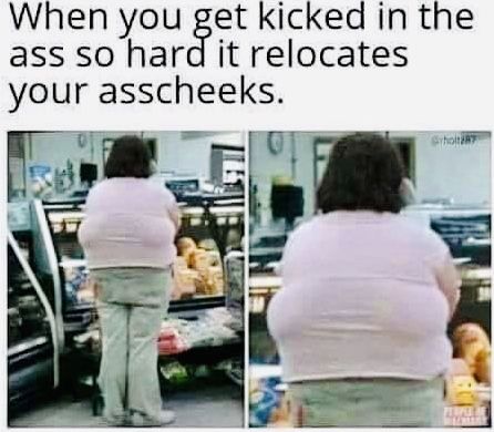 When you get kicked in the ass so hard it relocates your asscheeks. St