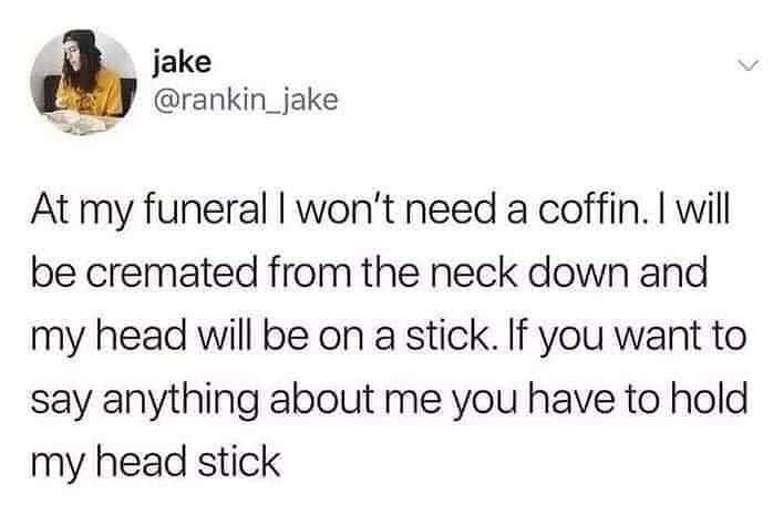 jake At my funeral I won't need a coffin. I will be cremated from the neck down and my head will be on a stick. If you want to say anything about me you have to hold my head stick