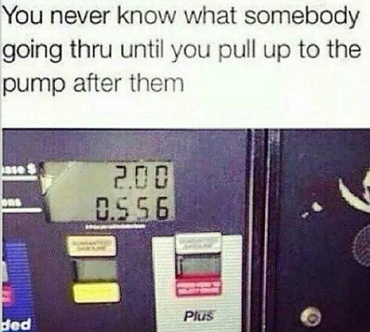 random pics - Humour - You never know what somebody going thru until you pull up to the pump after them 2.08 0.5 56 Plus ded