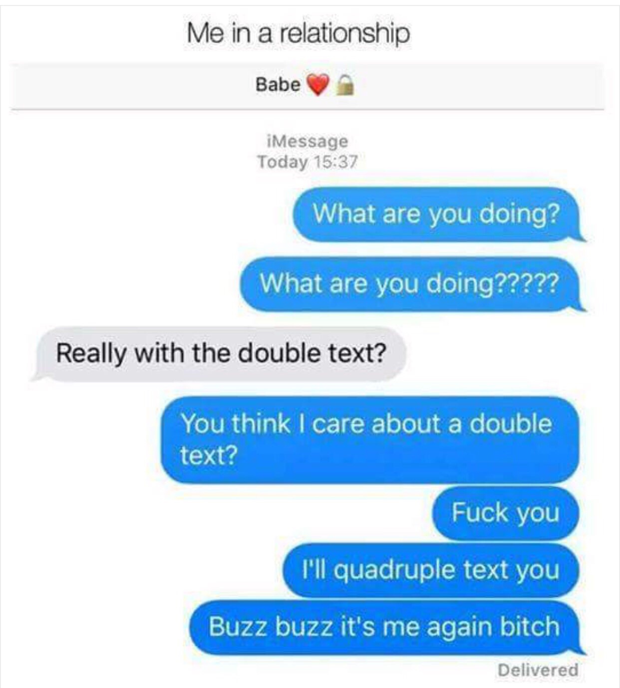 random pics - buzz buzz it's me again meme - Me in a relationship Babe iMessage Today What are you doing? What are you doing????? Really with the double text? You think I care about a double text? Fuck you I'll quadruple text you Buzz buzz it's me again b