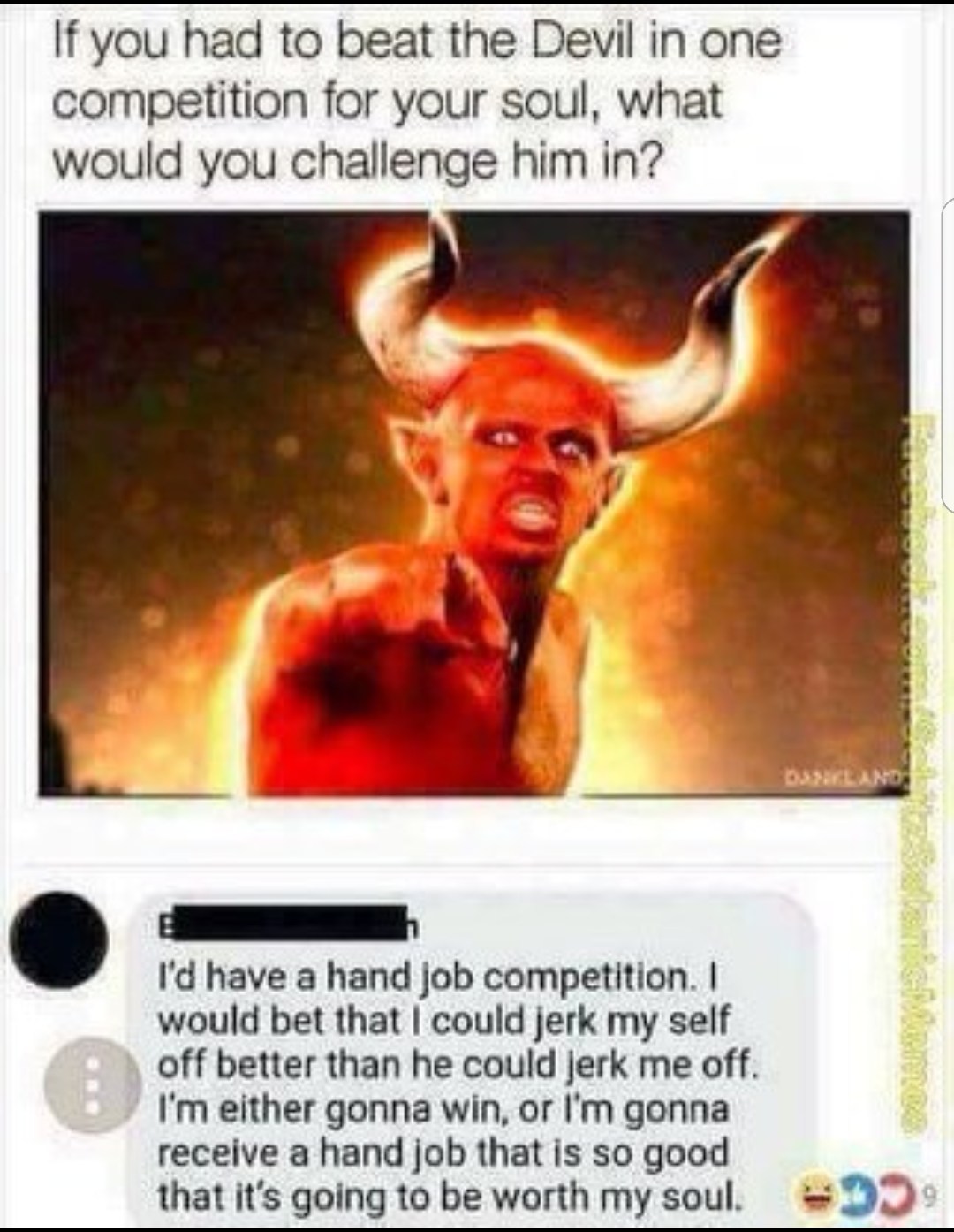 devil handjob meme - If you had to beat the Devil in one competition for your soul, what would you challenge him in? I'd have a hand job competition. I would bet that I could jerk my self off better than he could jerk me off. I'm either gonna win, or I'm