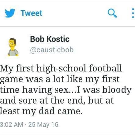 everything they do is offensive - Tweet Bob Kostic My first highschool football game was a lot my first time having sex... I was bloody and sore at the end, but at least my dad came. 25 May 16