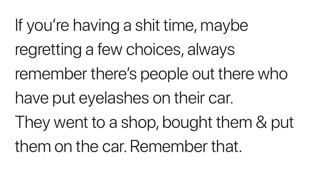 Ayurveda - If you're having a shit time, maybe regretting a few choices, always remember there's people out there who have put eyelashes on their car. They went to a shop, bought them & put them on the car. Remember that.