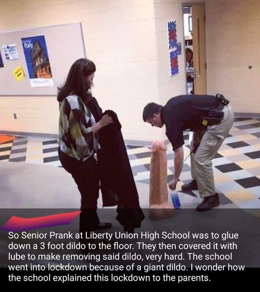 funny meme of photo caption - So Senior Prank at Liberty Union High School was to glue down a 3 foot dildo to the floor. They then covered it with lube to make removing said dildo, very hard. The school went into lockdown because of a giant dildo. I wonde