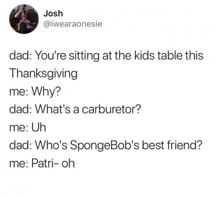 funny twitter tweets 2018 - Josh Josh dad You're sitting at the kids table this Thanksgiving me Why? dad What's a carburetor? me Uh dad Who's SpongeBob's best friend? me Patrioh