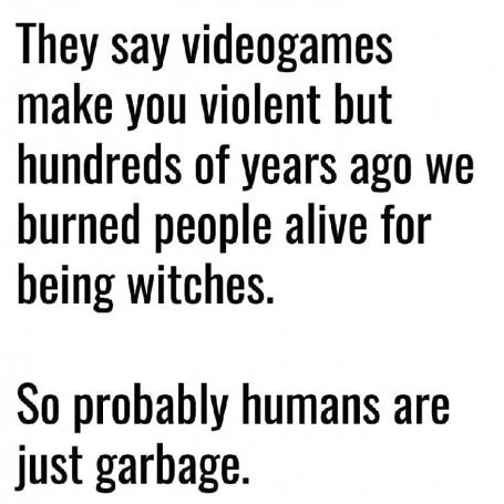 they say video games make you violent - They say videogames make you violent but hundreds of years ago we burned people alive for being witches. So probably humans are just garbage.