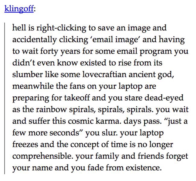 klingoff hell is rightclicking to save an image and accidentally clicking 'email image' and having to wait forty years for some email program you didn't even know existed to rise from its slumber some lovecraftian ancient god, meanwhile the fans on your…