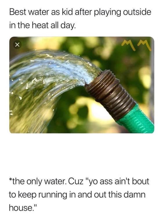 funny memes - hose pipe water - Best water as kid after playing outside in the heat all day. the only water. Cuz "yo ass ain't bout to keep running in and out this damn house."