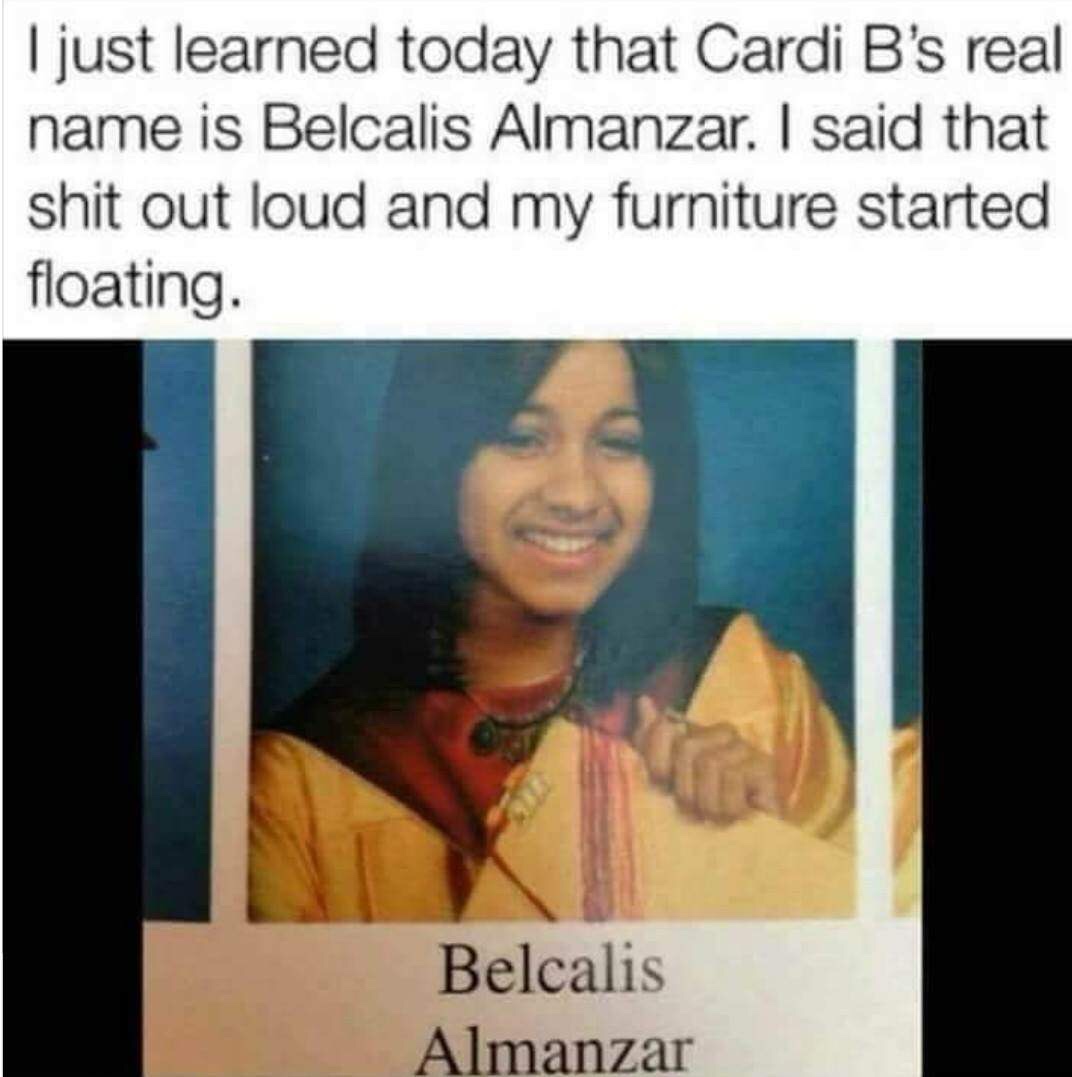 funny memes - belcalis almanzar meme - I just learned today that Cardi B's real name is Belcalis Almanzar. I said that shit out loud and my furniture started floating. Belcalis Almanzar