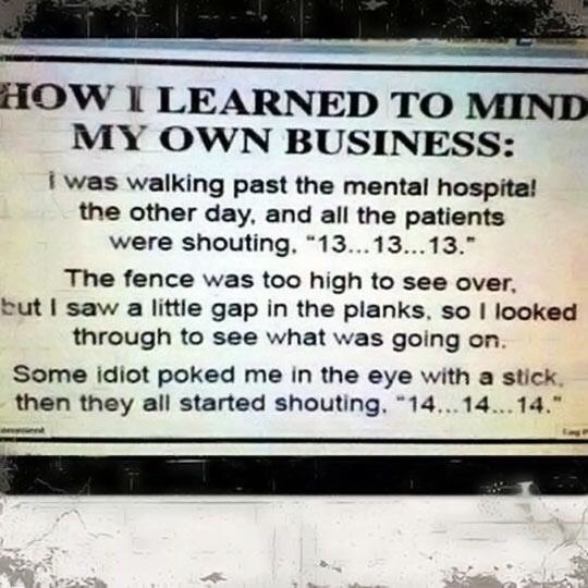 meme of learned to mind my own business meme - How I Learned To Mind My Own Business I was walking past the mental hospita! the other day, and all the patients were shouting. "13... 13... 13." The fence was too high to see over, but I saw a little gap in 