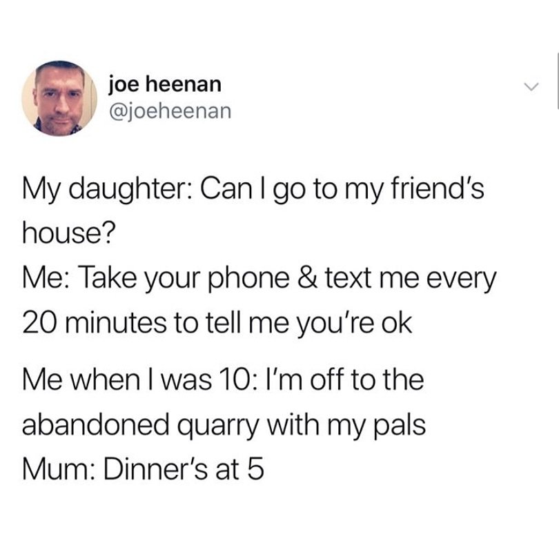random pics - document - joe heenan My daughter Can I go to my friend's house? Me Take your phone & text me every 20 minutes to tell me you're ok Me when I was 10 I'm off to the abandoned quarry with my pals Mum Dinner's at 5