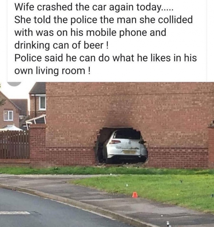 random pics - car crashed into house - Wife crashed the car again today.... She told the police the man she collided with was on his mobile phone and drinking can of beer! Police said he can do what he in his own living room !