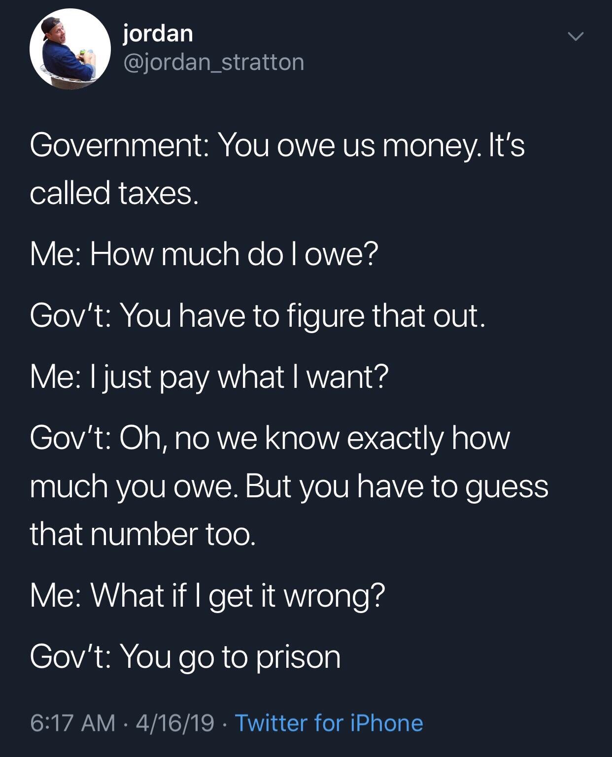 funny taxes tweet - jordan Government You owe us money. It's called taxes. Me How much do I owe? Gov't You have to figure that out. Me I just pay what I want? Gov't Oh, no we know exactly how much you owe. But you have to guess that number too. Me What if