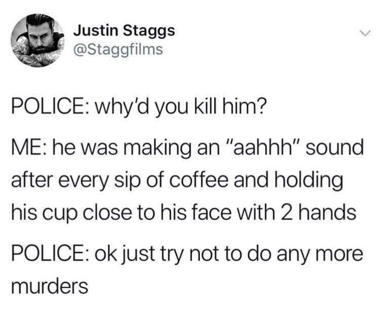 Humour - Justin Staggs Police why'd you kill him? Me he was making an "aahhh" sound after every sip of coffee and holding his cup close to his face with 2 hands Police ok just try not to do any more murders