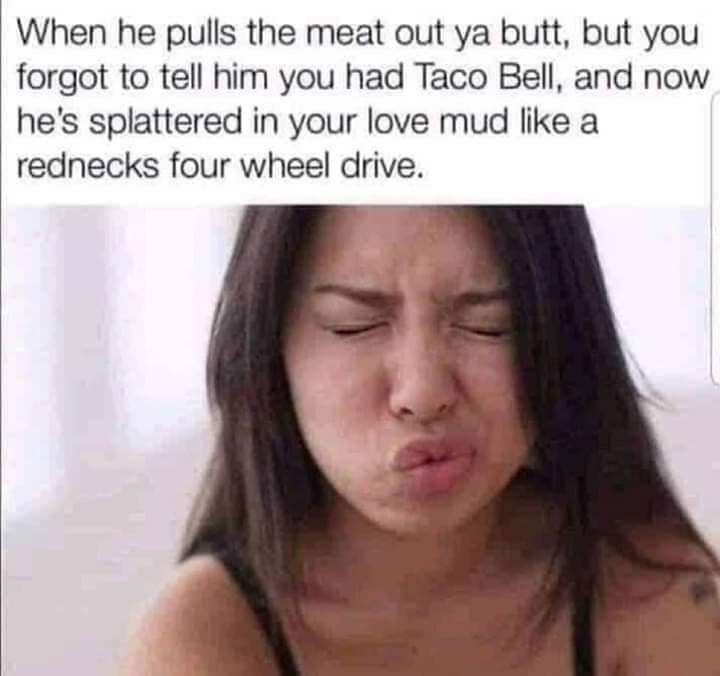 funny sex meme - creampie face - When he pulls the meat out ya butt, but you forgot to tell him you had Taco Bell, and now he's splattered in your love mud a rednecks four wheel drive.
