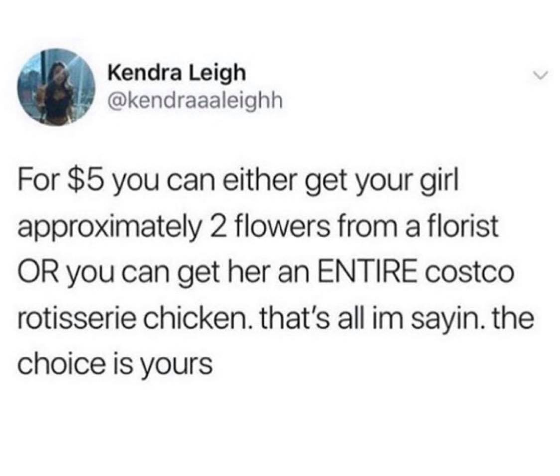 random pics - chaotic energy - Kendra Leigh For $5 you can either get your girl approximately 2 flowers from a florist Or you can get her an Entire costco rotisserie chicken, that's all im sayin. the choice is yours