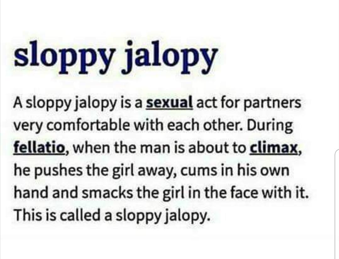 center of excellence definition - sloppy jalopy A sloppy jalopy is a sexual act for partners very comfortable with each other. During fellatio, when the man is about to climax, he pushes the girl away, cums in his own hand and smacks the girl in the face 