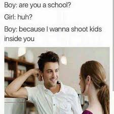 you a school cause i wanna shoot kids inside you - Boy are you a school? Girl huh? Boy because I wanna shoot kids inside you