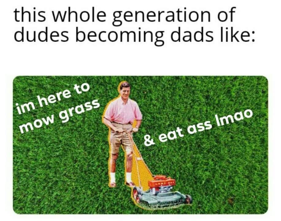Lawn - this whole generation of dudes becoming dads im here to mow grass & eat ass Imao Besta