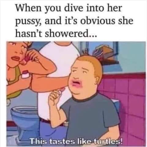 tastes like turtles - When you dive into her pussy, and it's obvious she hasn't showered... This tastes turtles!