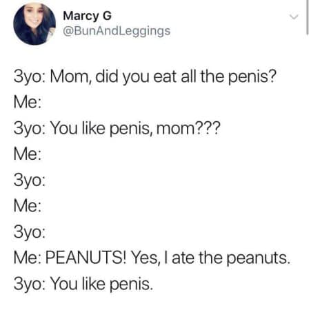 random pics -document - Marcy G 3yo Mom, did you eat all the penis? Me 3yo You penis, mom??? Me 3yo Me 3yo Me Peanuts! Yes, I ate the peanuts. 3yo You penis.