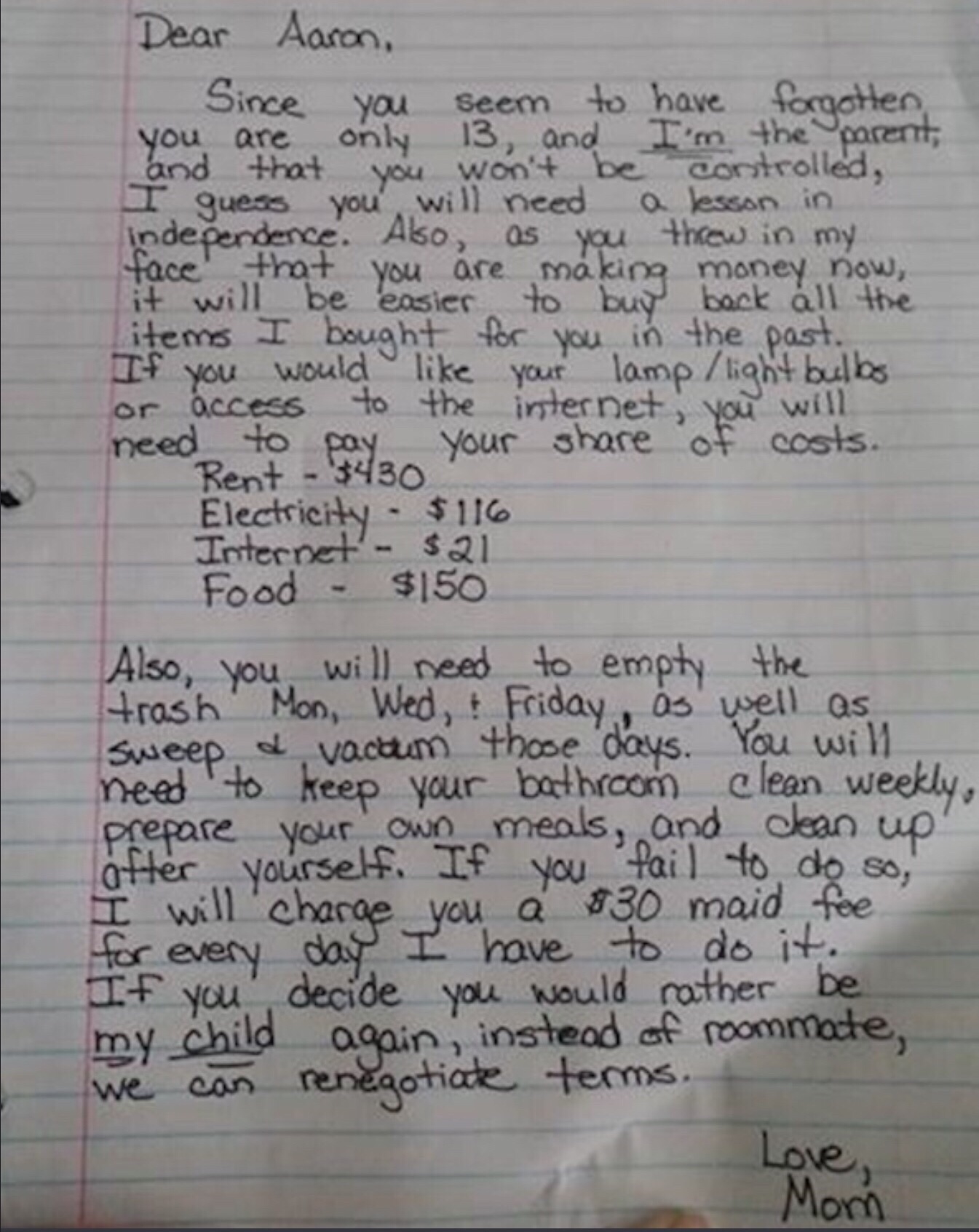 funny pics - moms letter to son - Dear Aaron, Since you seem to have forgotten, you are only 13, and I'm the corent, and that you won't be controlled, I guess you will need a lesson in independence. Also, as you throw in my face that you are making money 