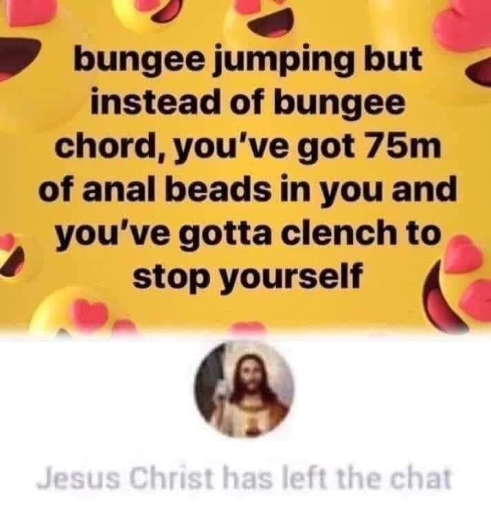 Meme - bungee jumping but instead of bungee chord, you've got 75m of anal beads in you and you've gotta clench to stop yourself Jesus Christ has left the chat