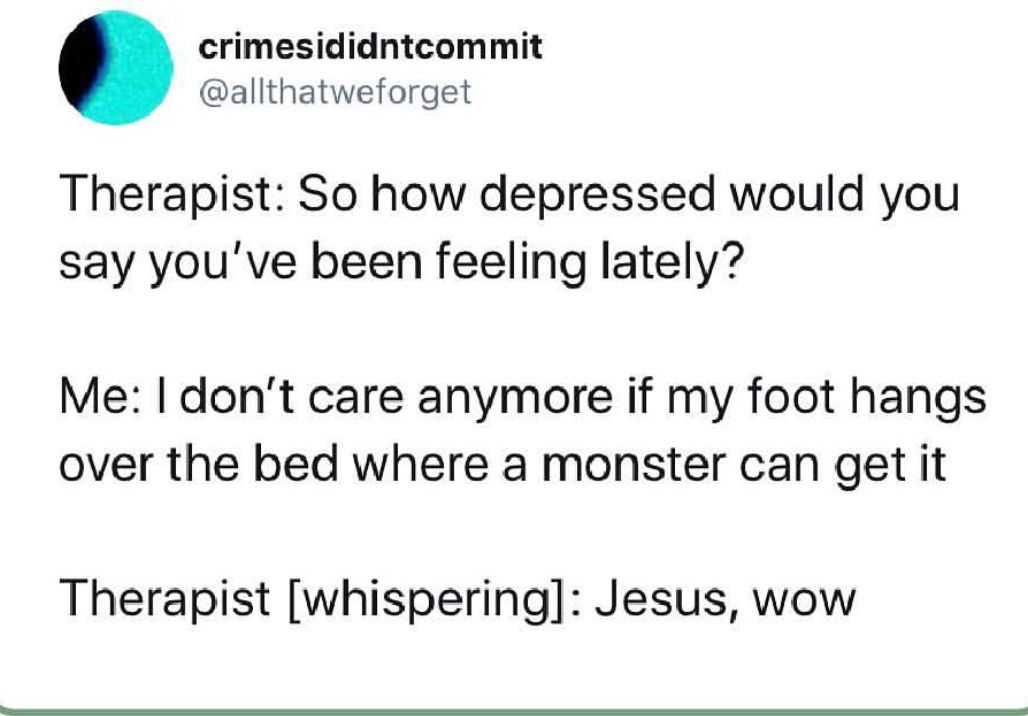 environmental slogan - crimesididntcommit Therapist So how depressed would you say you've been feeling lately? Me I don't care anymore if my foot hangs over the bed where a monster can get it Therapist whispering Jesus, Wow