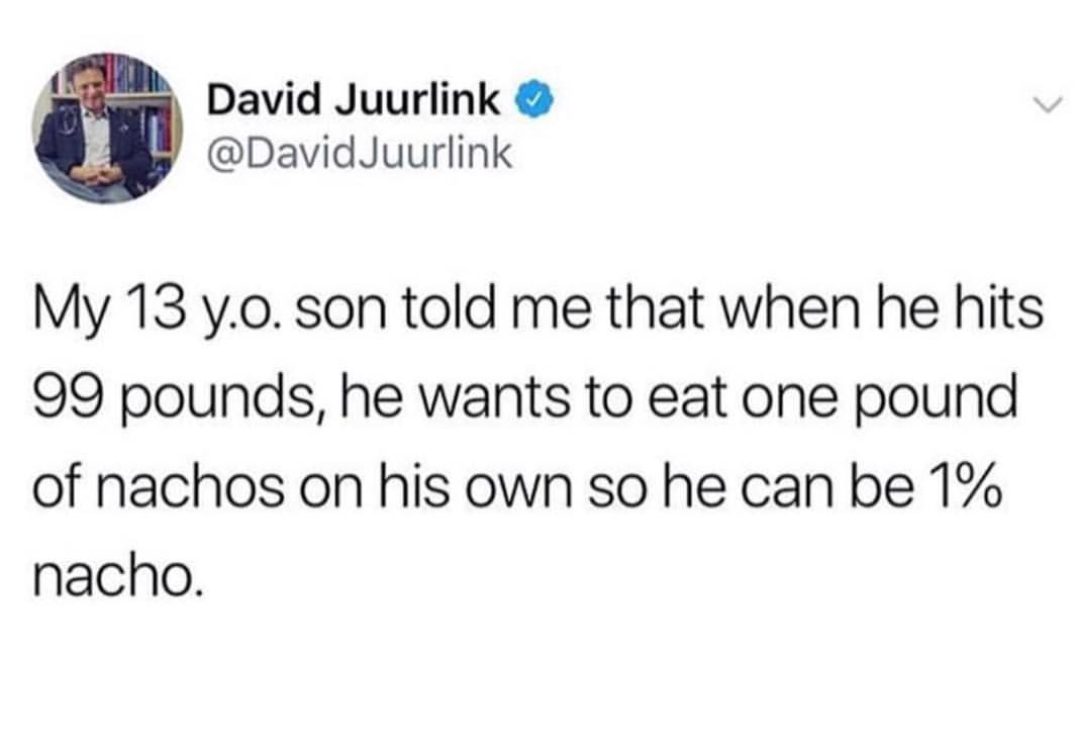 David Juurlink Juurlink My 13 y.o. son told me that when he hits 99 pounds, he wants to eat one pound of nachos on his own so he can be 1% nacho.