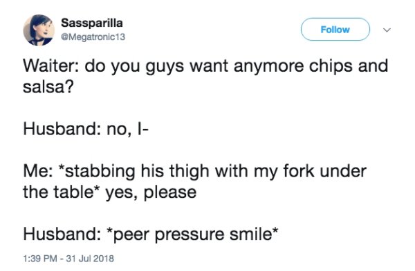 document - Sassparilla Waiter do you guys want anymore chips and salsa? Husband no, l Me stabbing his thigh with my fork under the table yes, please Husband peer pressure smile