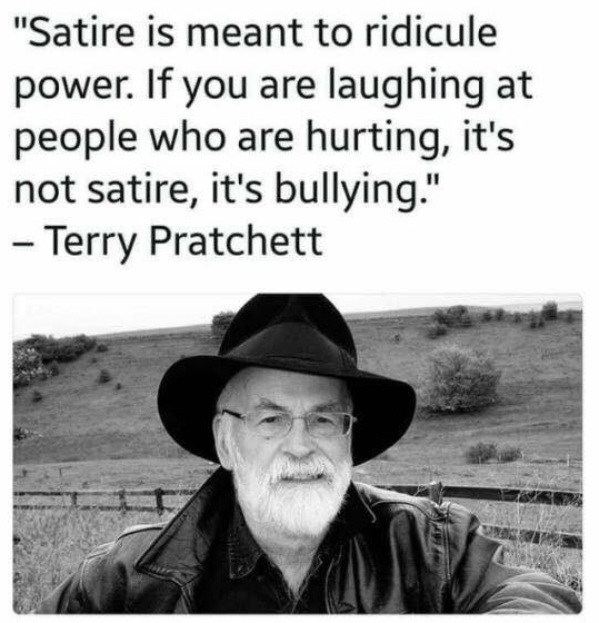 terry pratchett satire - "Satire is meant to ridicule power. If you are laughing at people who are hurting, it's not satire, it's bullying." Terry Pratchett