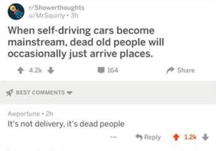 if you love two people - Showerthoughts uMrSquirty. 3h When selfdriving cars become mainstream, dead old people will occasionally just arrive places. 4 164 Best Awportune.2h It's not delivery, it's dead people