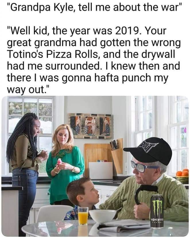 elderly talking to children - "Grandpa Kyle, tell me about the war" "Well kid, the year was 2019. Your great grandma had gotten the wrong Totino's Pizza Rolls, and the drywall had me surrounded. I knew then and there I was gonna hafta punch my way out." H