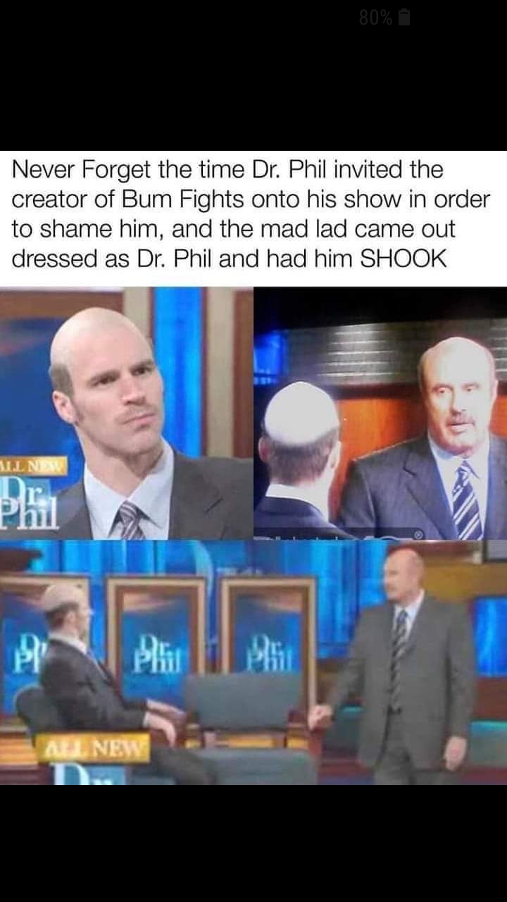 dr phil bum fights meme - 80% Never Forget the time Dr. Phil invited the creator of Bum Fights onto his show in order to shame him, and the mad lad came out dressed as Dr. Phil and had him Shook Ml New All New
