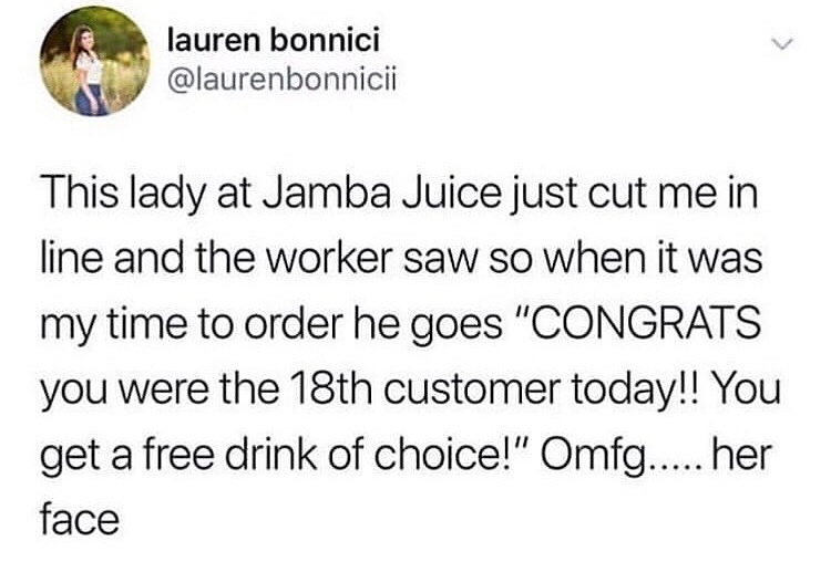 memes about getting to know someone - lauren bonnici This lady at Jamba Juice just cut me in line and the worker saw so when it was my time to order he goes "Congrats you were the 18th customer today!! You get a free drink of choice!" Omfg..... her face