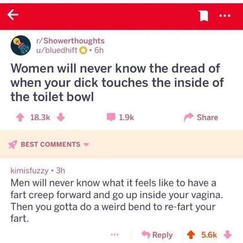 meme of if you love two people - rShowerthoughts ubluedhift . 6h Women will never know the dread of when your dick touches the inside of the toilet bowl Best kimisfuzzy . 3h Men will never know what it feels to have a fart creep forward and go up inside y