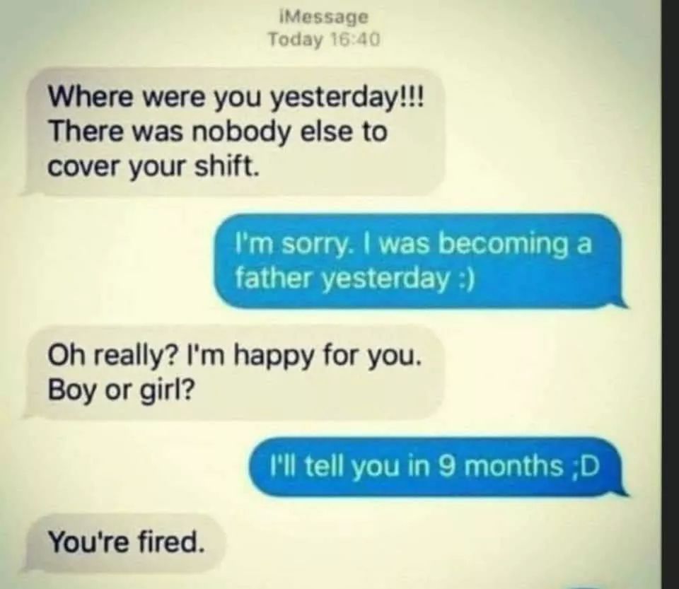 meme of document - Message Today Where were you yesterday!!! There was nobody else to cover your shift. I'm sorry. I was becoming a father yesterday Oh really? I'm happy for you. Boy or girl? I'll tell you in 9 months ;D You're fired.