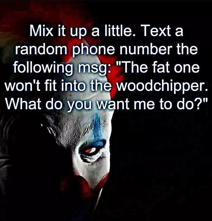 dank fat one won t fit - Mix it up a little. Text a random phone number the ing msg "The fat one won't fit into the woodchipper. What do you want me to do?"