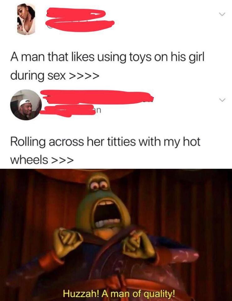 dank pleasing a man meme - A man that using toys on his girl during sex >>>> Rolling across her titties with my hot wheels >>> Huzzah! A man of quality!
