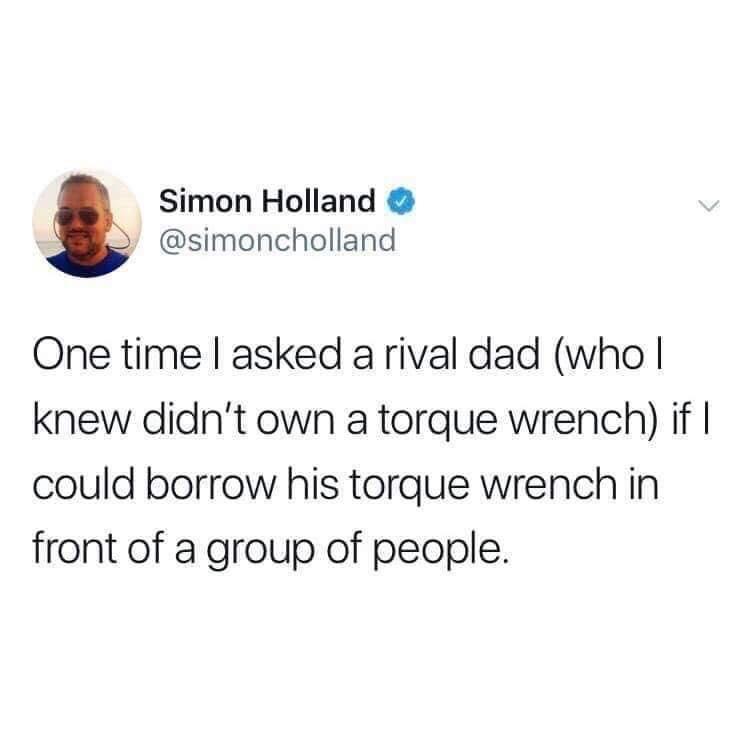 Simon Holland One time I asked a rival dad who| knew didn't own a torque wrench if || could borrow his torque Wrench in front of a group of people.