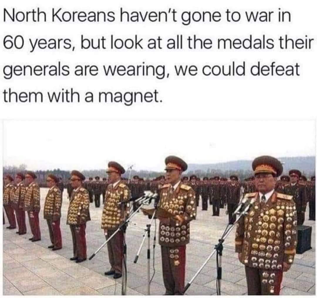we could defeat north korea with a magnet - North Koreans haven't gone to war in 60 years, but look at all the medals their generals are wearing, we could defeat them with a magnet. 0 Oog Oog