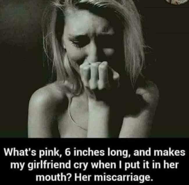 what's pink 6 inches long - What's pink, 6 inches long, and makes my girlfriend cry when I put it in her mouth? Her miscarriage.