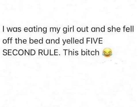 eating my girl and she fell off - I was eating my girl out and she fell off the bed and yelled Five Second Rule. This bitche