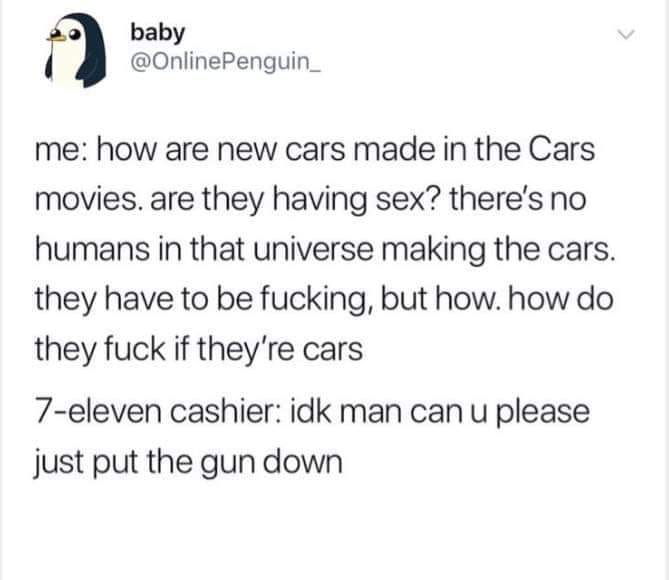 baby Penguin_ me how are new cars made in the Cars movies are they having sex? there's no humans in that universe making the cars. they have to be fucking, but how. how do they fuck if they're cars 7eleven cashier idk man can u please just put the gun dow