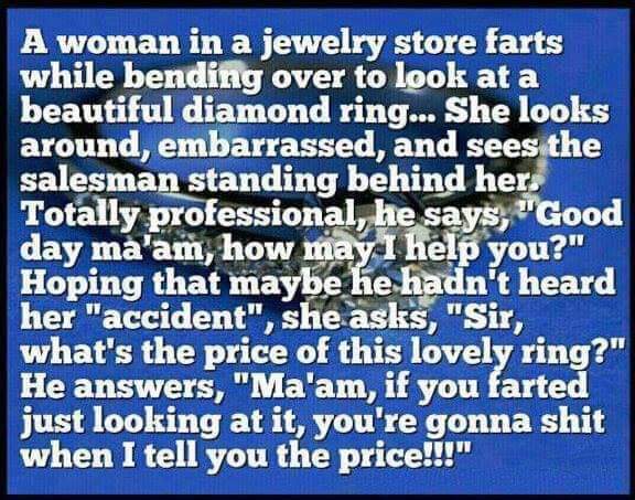 savage meme number - A woman in a jewelry store farts while bending over to look at a beautiful diamond ring... She looks around, embarrassed, and sees the salesman standing behind her. Totally professional, he says, "Good day ma'am, how may I help you?" 