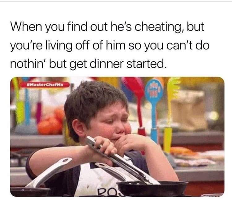 you find out he's cheating meme - When you find out he's cheating, but you're living off of him so you can't do nothin' but get dinner started. Masterchef Ro.