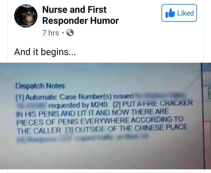 document - d Nurse and First Responder Humor 7 hrs. And it begins... Dispatch Notes 11 Automatic Case Nurnbers issued requested by M240. 2 Putafire Cracker In His Penis And Ut It And Now There Are Pieces Of Penis Everywhere According To The Caller 131 Out