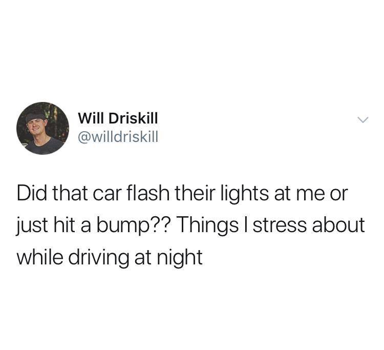 sharpay was right this is not - Will Driskill Did that car flash their lights at me or just hit a bump?? Things I stress about while driving at night