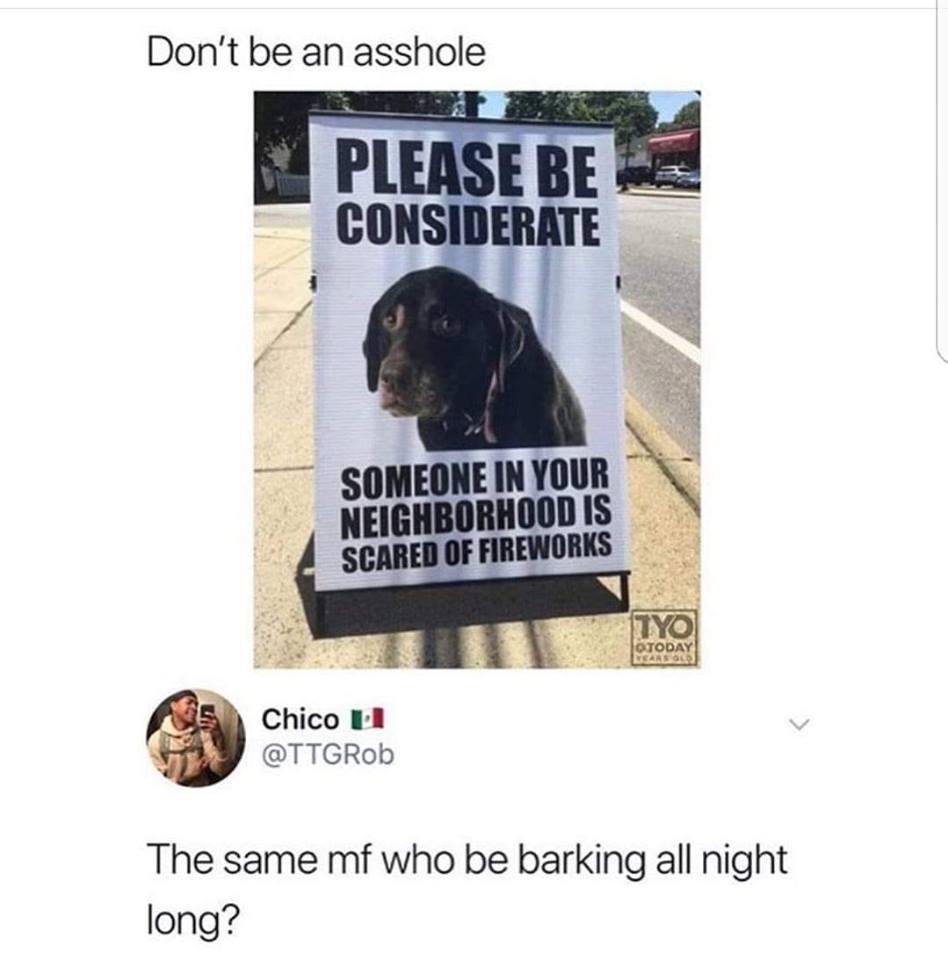LOL - Don't be an asshole Please Be Considerate Someone In Your Neighborhood Is Scared Of Fireworks Tyo Day Chico u The same mf who be barking all night long?