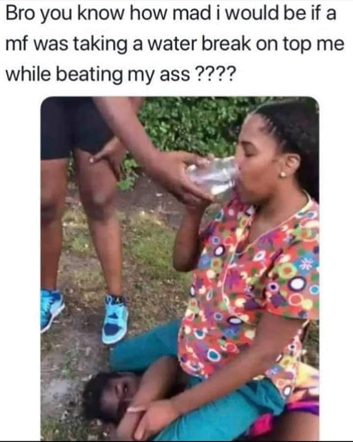 girl - Bro you know how mad i would be if a mf was taking a water break on top me while beating my ass ????